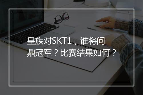皇族对SKT1，谁将问鼎冠军？比赛结果如何？