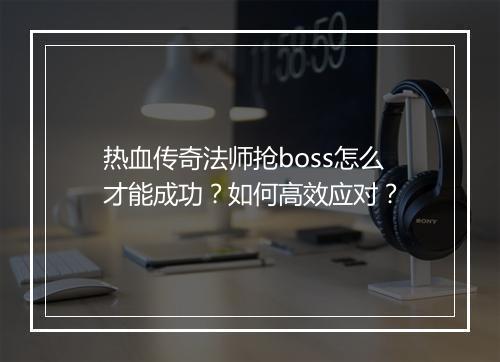 热血传奇法师抢boss怎么才能成功？如何高效应对？