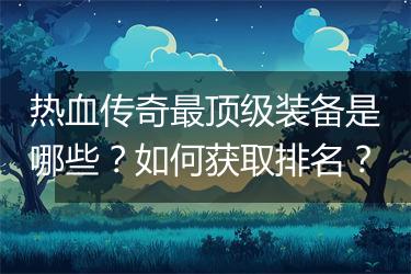 热血传奇最顶级装备是哪些？如何获取排名？