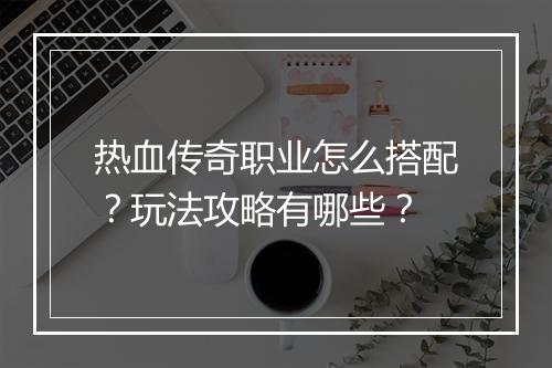 热血传奇职业怎么搭配？玩法攻略有哪些？
