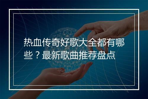 热血传奇好歌大全都有哪些？最新歌曲推荐盘点
