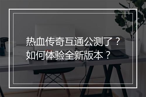 热血传奇互通公测了？如何体验全新版本？
