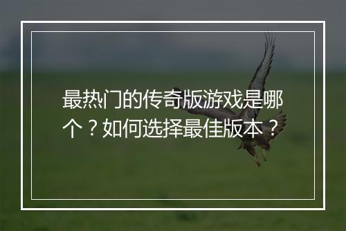 最热门的传奇版游戏是哪个？如何选择最佳版本？