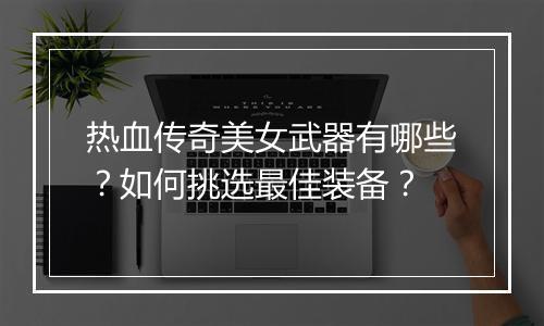 热血传奇美女武器有哪些？如何挑选最佳装备？