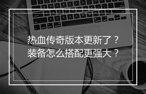 热血传奇版本更新了？装备怎么搭配更强大？