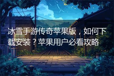 冰雪手游传奇苹果版，如何下载安装？苹果用户必看攻略