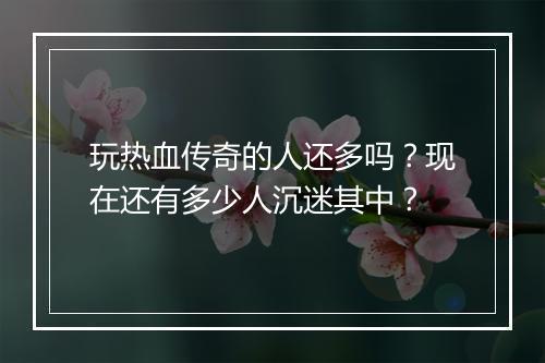 玩热血传奇的人还多吗？现在还有多少人沉迷其中？