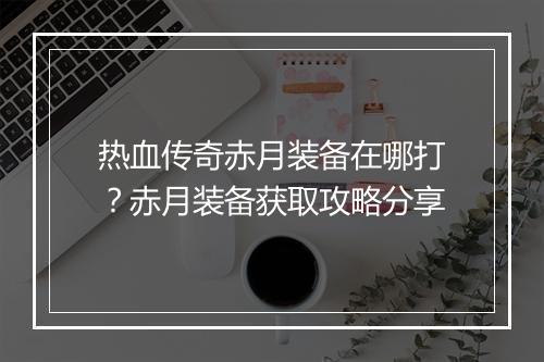 热血传奇赤月装备在哪打？赤月装备获取攻略分享