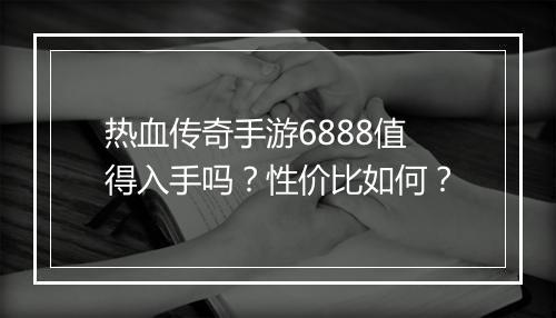 热血传奇手游6888值得入手吗？性价比如何？