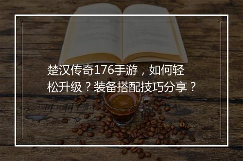 楚汉传奇176手游，如何轻松升级？装备搭配技巧分享？