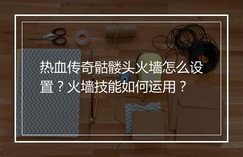 热血传奇骷髅头火墙怎么设置？火墙技能如何运用？