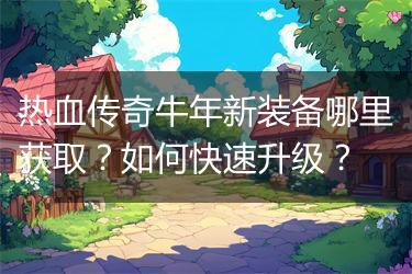 热血传奇牛年新装备哪里获取？如何快速升级？