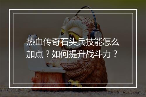 热血传奇石头兵技能怎么加点？如何提升战斗力？