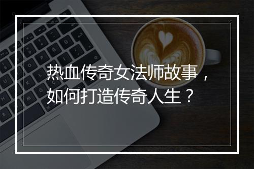 热血传奇女法师故事，如何打造传奇人生？