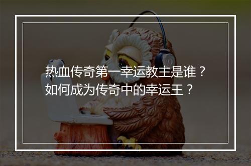 热血传奇第一幸运教主是谁？如何成为传奇中的幸运王？
