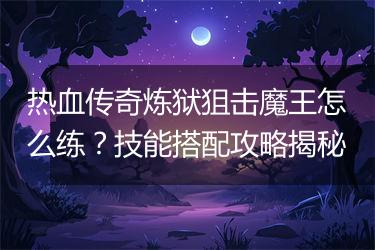 热血传奇炼狱狙击魔王怎么练？技能搭配攻略揭秘