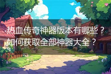 热血传奇神器版本有哪些？如何获取全部神器大全？