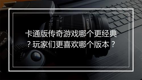 卡通版传奇游戏哪个更经典？玩家们更喜欢哪个版本？