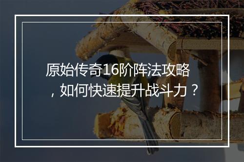 原始传奇16阶阵法攻略，如何快速提升战斗力？