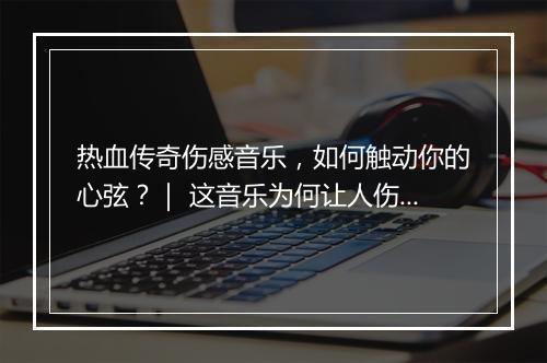 热血传奇伤感音乐，如何触动你的心弦？｜ 这音乐为何让人伤感？