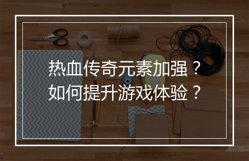 热血传奇元素加强？如何提升游戏体验？