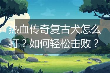 热血传奇复古犬怎么打？如何轻松击败？