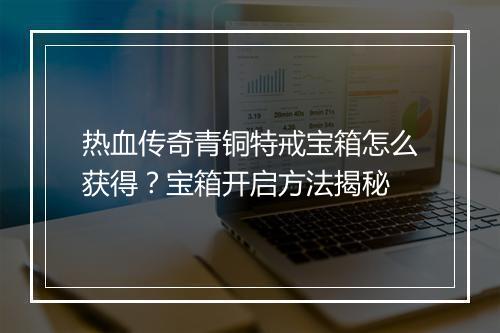 热血传奇青铜特戒宝箱怎么获得？宝箱开启方法揭秘