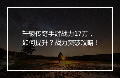 轩辕传奇手游战力17万，如何提升？战力突破攻略！