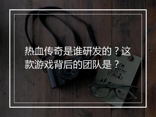 热血传奇是谁研发的？这款游戏背后的团队是？