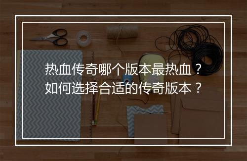 热血传奇哪个版本最热血？如何选择合适的传奇版本？