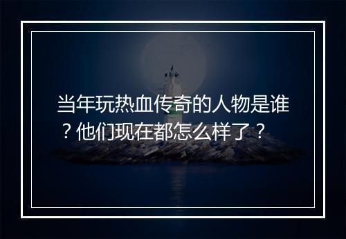 当年玩热血传奇的人物是谁？他们现在都怎么样了？