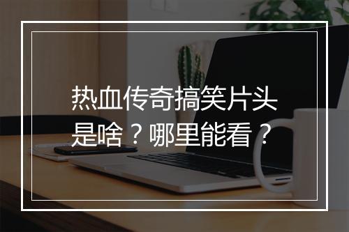 热血传奇搞笑片头是啥？哪里能看？