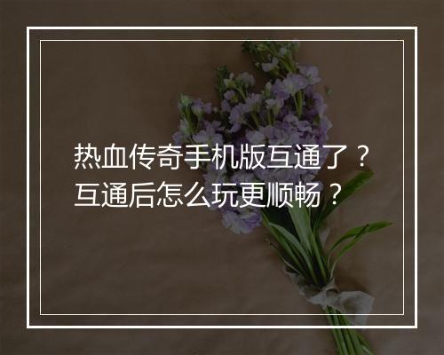 热血传奇手机版互通了？互通后怎么玩更顺畅？