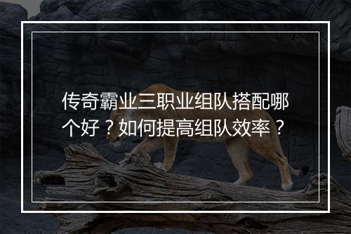 传奇霸业三职业组队搭配哪个好？如何提高组队效率？