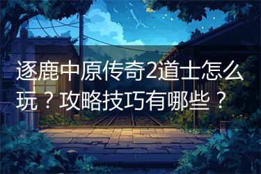 逐鹿中原传奇2道士怎么玩？攻略技巧有哪些？