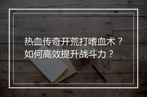 热血传奇开荒打嗜血术？如何高效提升战斗力？