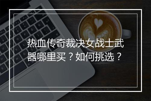 热血传奇裁决女战士武器哪里买？如何挑选？