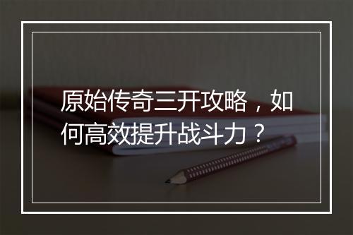 原始传奇三开攻略，如何高效提升战斗力？