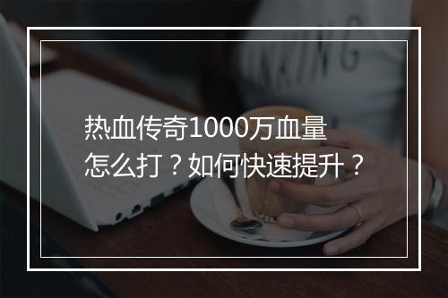 热血传奇1000万血量怎么打？如何快速提升？