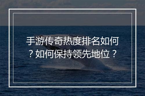 手游传奇热度排名如何？如何保持领先地位？