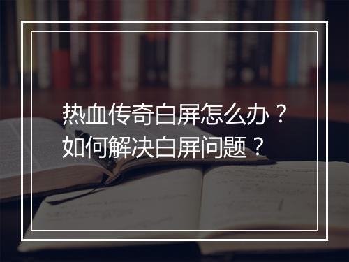 热血传奇白屏怎么办？如何解决白屏问题？