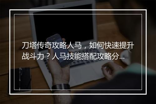 刀塔传奇攻略人马，如何快速提升战斗力？人马技能搭配攻略分享