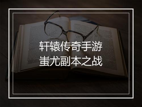 轩辕传奇手游蚩尤副本之战