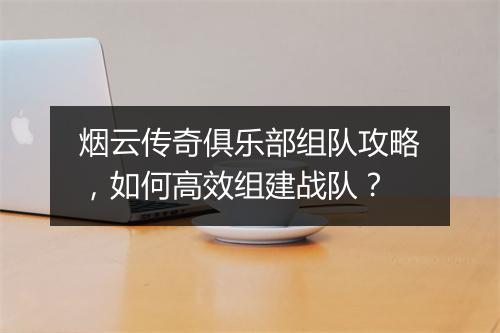 烟云传奇俱乐部组队攻略，如何高效组建战队？