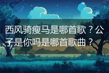 西风骑瘦马是哪首歌？公子是你吗是哪首歌曲？