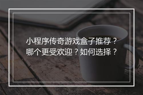 小程序传奇游戏盒子推荐？哪个更受欢迎？如何选择？