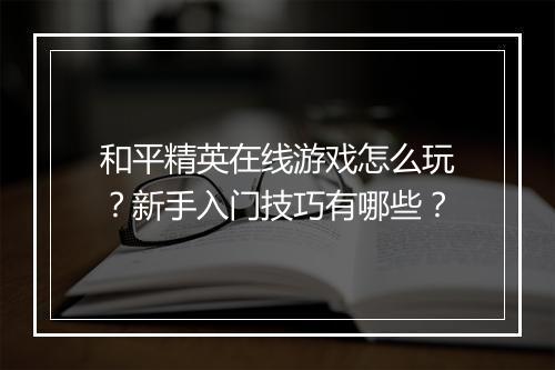 和平精英在线游戏怎么玩？新手入门技巧有哪些？