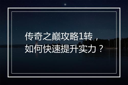 传奇之巅攻略1转，如何快速提升实力？