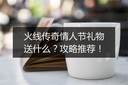 火线传奇情人节礼物送什么？攻略推荐！