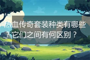 热血传奇套装种类有哪些？它们之间有何区别？